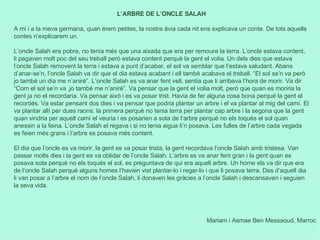 Mariam i Asmae Ben Messaoud, Marroc L’ARBRE DE L’ONCLE SALAH A mi i a la meva germana, quan érem petites, la nostra àvia cada nit ens explicava un conte. De tots aquells contes n’explicarem un.   L’oncle Salah era pobre, no tenia més que una aixada que era per remoure la terra. L’oncle estava content, li pagaven molt poc del seu treball però estava content perquè la gent el volia. Un dels dies que estava l’oncle Salah removent la terra i estava a punt d’acabar, el sol va semblar que l’estava saludant. Abans d’anar-se’n, l’oncle Salah va dir que el dia estava acabant i ell també acabava el treball. “El sol se’n va però jo també un dia me n’aniré”. L’oncle Salah es va anar fent vell, sentia que li arribava l’hora de morir. Va dir “Com el sol se’n va ,jo també me n’aniré”. Va pensar que la gent el volia molt, però que quan es moriria la gent ja no el recordaria. Va pensar això i es va posar trist. Havia de fer alguna cosa bona perquè la gent el recordés. Va estar pensant dos dies i va pensar que podria plantar un arbre i el va plantar al mig del camí. El va plantar allí per dues raons: la primera perquè no tenia terra per plantar cap arbre i la segona que la gent quan vindria per aquell camí el veuria i es posarien a sota de l‘arbre perquè no els toqués el sol quan anessin a la feina. L’oncle Salah el regava i si no tenia aigua li’n posava. Les fulles de l’arbre cada vegada es feien més grans i l’arbre es posava més content.   El dia que l’oncle es va morir, la gent es va posar trista, la gent recordava l’oncle Salah amb tristesa. Van passar molts dies i la gent es va oblidar de l’oncle Salah. L’arbre es va anar fent gran i la gent quan es posava sota perquè no els toqués el sol, es preguntava de qui era aquell arbre. Un home els va dir que era de l’oncle Salah perquè alguns homes l’havien vist plantar-lo i regar-lo i que li posava terra. Des d’aquell dia li van posar a l’arbre el nom de l’oncle Salah, li donaven les gràcies a l’oncle Salah i descansaven i seguien la seva vida. 