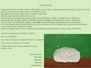 EL PATITO FEO   La pata encontró en su nido un huevo más grande que los otros y cuando salieron los patitos, vio que era el más mayor y el más feo de todos, como  si no fuese hijo suyo. Las gallinas del corral se reían de él y el gallo le picoteaba. ¡Que feo eres!- Decían todos los del corral. Pero la pata se fue al lago con todos sus hijos para enseñarles a nadar, y también llevo al patito feo. Pasaron los días. Al pobre patito le trataban con tanta crueldad, que decidió huir de ahí y se marchó. Cruzo campos, se alimentó de espigas y pasó  solo  muchas semanas, lamentándose de su mala suerte. En el frío invierno, podría haber muerto, pero era muy fuerte y por fin vio llegar por primera vez la primavera. Con el primer calor, le apeteció bañarse. Llegó a un lago y observó como nadaban unos bellísimos animales blancos como la nieve. Eran cisnes.   ¡Cómo me gustaría acompañarles!- Suspiró. Pero me rechazarán. De pronto, los cisnes se dirigieron hacia él y le dijeron: “ ¿No vienes con nosotros, hermano?” El patito se miró en el agua; también él era un hermoso cisne. Elisabet Carmona Tania Pulido Fátima Rajo Belén Ruíz Raquel Sánchez 