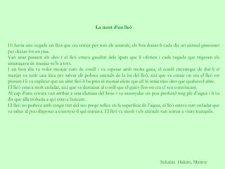 Sukaïna  Hakim, Marroc La mort d’un lleó     Hi havia una vegada un lleó que era temut per tots els animals, els feia donar-li cada dia un animal grassonet per deixar-los en pau. Van anar passant els dies i el lleó estava gaudint dels àpats que li oferien i cada vegada que trigaven els amenaçava de menjar-se’ls a tots. I un bon dia va voler menjar carn de conill i va esperar amb molta gana, el conill encarregat de dur-li el menjar va tenir una idea per salvar els pobres animals de la ira del lleó, així que va entrar on era el lleó tot plorant i li va explicar que un altre lleó li ha pres el menjar dient que ell hi tenia més dret que qualsevol altre. El lleó estava molt enfadat, així que va demanar al conill que el guiés fins on era el seu contrincant. Al cap d’una estona van arribar a una clariana del bosc i va assenyalar un pou profund mig ple d’aigua i li va dir que allà trobaria a qui estava buscant. El lleó no parlava amb ningú tret del seu propi reflex en la superfície de l’aigua, el lleó estava tant enfadat que va saltar al pou disposat a ensenyar-li qui manava. El lleó va morir i els animals van tornar a viure tranquils .  