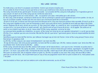 Chen Huan,Chen Nai, Chen Yi Zhen, Xina .   NIU  LANG  I ZHI NIU   Fa molts anys, a la Xina hi va passar una història  d’amor que encara s’explica ara. En un poble de Xina hi havia un jove que tenia un toro a qui s’estimava molt, el jove es deia Niu Lang. Niu Lang vivia amb el seu germà gran i la seva cunyada . La cunyada del Niu Lang era molt gelosa i no li agradava gens el seu cunyat. Un dia li va dir a Niu Lang que se n’anés de casa seva.  El Niu Lang agafà el toro se n’anà al bosc, i allí,  va construir una casa  molt petita per a ell i el toro. El  Niu Lang, amb el temps, començà a sentir-se sol. Ell va començar a pensar que li agradaria que el toro parlés. Un dia, el toro es va posar a parlar, resulta que era una noia a qui una bruixa havia fet un encanteri. El toro li va dir que  hi havia una noia que sovint es banyava al riu. Era una noia que portava roba vermella. El toro li va dir a Niu Lang que li agafés la roba i que se l’emportés a casa i que quan ell es morís, guardés la seva pell que algun dia li faria servei. Després de dir això, el toro es va morir. El  Niu Lang trist i afligit  va  enterrar el  toro i va guardar la seva pell. Després va anar al riu i va veure al terra un vestit vermell i  ell, d’acord amb el que li havia dit el toro,  el va agafar. De sobte es va sentir un so cristal·lí que deia: on és la  meva roba? El Niu Lang, espantat, va tornar la roba. La noia que tenia aquella veu cristal·lina, va veure  el Niu Lang i en mirar-se es van agradar mútuament. Li va dir que es deia Zhi Niu i li va  explicar que era una immortal, filla del Rei del cel, que tenia 7 germanes grans i tenia la responsabilitat de teixir els núvols . Aprofitava quan la mare del Rei dormia  per relliscar d’amagat cap al món de l’home i mirar al Niu Lang perquè l’havia vist ja feia temps i li agradava molt. La Zhi Niu i el Niu Lang es van casar immediatament i van tenir dos fills. Al cap de tres anys i els nens ja eren grandets, la mare del Rei va saber que  Zhi Niu  estava casada i que  tenia dos fills i es va enfadar molt. Va fer tornar la Zhi Niu  palau. El Niu Lang, sol amb els seus dos fills, estava molt cansat  de fer tota la feina i, com que no era  immortal, no podia anar a veure la seva estimada. Niu Lang, de sobte,  va recordar el que  el toro li havia dit quan estava  agonitzant. Va agafar la pell de toro i  va veure  que podia volar. S’emportà els seus dos fills  volant cap el cel i allí es retrobà amb Zhi Niu. La mare del Rei quan va veure això, els va separar creant un gran riu. Zhi Niu va quedar a una vora i Niu Lang i els seus fills a l’altra, però per no ser tan dura,  els va permetre que un cop a l’any es poguessin reunir fent un pont a sobre el riu. Això passa cada 7 de juliol.   Això és tradició a Xina i per això se celebra com a dia dels enamorats, es diu el Chisi  