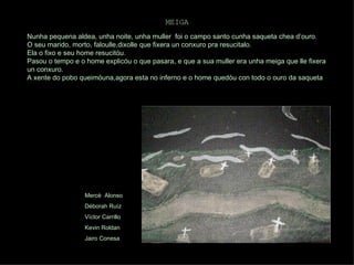 MEIGA   Nunha pequena aldea, unha noite, unha muller  foi o campo santo cunha saqueta chea d’ouro. O seu marido, morto, faloulle,dixolle que fixera un conxuro pra resucitalo. Ela o fixo e seu home resucitóu. Pasou o tempo e o home explicóu o que pasara, e que a sua muller era unha meiga que lle fixera un conxuro. A xente do pobo queimóuna,agora esta no inferno e o home quedóu con todo o ouro da saqueta  Mercè  Alonso Déborah Ruíz Víctor Carrillo Kevin Roldan Jairo Conesa 