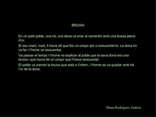 Diana Rodríguez, Galícia BRUIXA En un petit poble, una nit, una dona va anar al cementiri amb una bossa plena  d’or. El seu marit, mort, li havia dit que fes un conjur per a ressuscitar-lo. La dona ho va fer i l’home va ressuscitar. Va passar el temps i l’home va explicar al poble que la seva dona era una bruixa i que havia fet un conjur que l’havia ressuscitat. El poble va cremar la bruixa que està a l’infern, i l’home es va quedar amb tot l’or de la dona.   