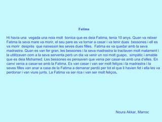 Noura Akkar, Marroc Fatima Hi havia una  vegada una noia molt  bonica que es deia Fatima, tenia 10 anys. Quan va néixer Fatima la seva mare va morir, el seu pare es va tornar a casar i va tenir dues  bessones i ell es va morir  després  que naixessin les seves dues filles.  Fatima es va quedar amb la seva madrastra. Quan es van fer gran, les bessones i la seva madrastra la tractaven molt malament i la utilitzaven com a la seva serventa però un dia va venir un noi molt guapo,  simpàtic i amable que es deia Mohamed. Les bessones es pensaven que venia per casar-se amb una d’elles. En canvi venia a casar-se amb la Fatima. Es van casar i van ser molt feliços i la madrastra i la seves filles van anar a casa de la Fatima a demanar perdó per tot el que li havien fet i ella les va perdonar i van viure junts. La Fatima va ser rica i van ser molt feliços .       