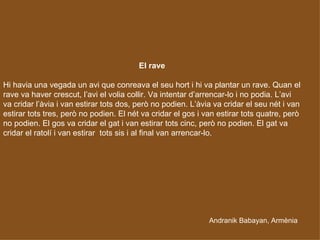 Andranik Babayan, Armènia El rave Hi havia una vegada un avi que conreava el seu hort i hi va plantar un rave. Quan el rave va haver crescut, l’avi el volia collir. Va intentar d’arrencar-lo i no podia. L’avi va cridar l’àvia i van estirar tots dos, però no podien. L’àvia va cridar el seu nét i van estirar tots tres, però no podien. El nét va cridar el gos i van estirar tots quatre, però no podien. El gos va cridar el gat i van estirar tots cinc, però no podien. El gat va cridar el ratolí i van estirar  tots sis i al final van arrencar-lo.   