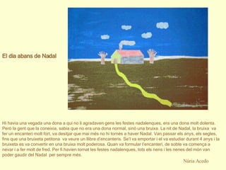 Núria Acedo El dia abans de Nadal     Hi havia una vegada una dona a qui no li agradaven gens les festes nadalenques, era una dona molt dolenta. Però la gent que la coneixia, sabia que no era una dona normal, sinó una bruixa. La nit de Nadal, la bruixa  va fer un encanteri molt fort, va desitjar que mai més no hi tornés a haver Nadal. Van passar els anys, els segles, fins que una bruixeta petitona  va veure un llibre d’encanteris. Se’l va emportar i el va estudiar durant 4 anys i la bruixeta es va convertir en una bruixa molt poderosa. Quan va formular l’encanteri, de sobte va comença a nevar i a fer molt de fred. Per fi havien tornat les festes nadalenques, tots els nens i les nenes del món van poder gaudir del Nadal  per sempre més. 