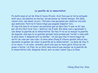 Cheng Zhan Hui, Xina La pastilla de la immortalitat   Fa molts anys al cel de Xina hi havia 10 sols. Això feia que la terra estigués molt seca, les plantes es morien, les persones no tenien menjar. Els déus, veient això, van donar un arc i fletxes a les persones per destruir els sols que sobraven. Però no hi havia ningú que pogués disparar l’arc. Al cap d’un mes hi va haver una persona que es deia Hou Yi que va dir que per ell era fàcil tirar l’arc i destruir els 9 sols. Els déus com a agraïment li van donar la pastilla de la immortalitat. En Hou Yi no es va menjar la pastilla de seguida, sinó que la va guardar perquè tenia pressa per tornar a casa amb la seva dona. I després se’n va oblidar.  Un dia que Hou Yi havia hagut de sortir de casa per una cosa i la seva dona Chang E s’havia quedat sola,el seu deixeble va pensar de robar la pastilla de la immortalitat.  La dona de Hou Yi el va veure i li va voler  prendre, però com que no tenia gaire força es van posar a lluitar i al final, no va tenir més solució que menjar-se la pastilla de la immortalitat ella. Després d’això, se’n va anar volant cap a la lluna. 