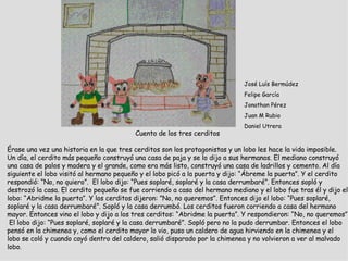 Cuento de los tres cerditos    Érase una vez una historia en la que tres cerditos son los protagonistas y un lobo les hace la vida imposible. Un día, el cerdito más pequeño construyó una casa de paja y se lo dijo a sus hermanos. El mediano construyó una casa de palos y madera y el grande, como era más listo, construyó una casa de ladrillos y cemento. Al día siguiente el lobo visitó al hermano pequeño y el lobo picó a la puerta y dijo: “Ábreme la puerta”. Y el cerdito respondió: “No, no quiero”.  El lobo dijo: “Pues soplaré, soplaré y la casa derrumbaré”. Entonces sopló y destrozó la casa. El cerdito pequeño se fue corriendo a casa del hermano mediano y el lobo fue tras él y dijo el lobo: “Abridme la puerta”. Y los cerditos dijeron: ”No, no queremos”. Entonces dijo el lobo: “Pues soplaré, soplaré y la casa derrumbaré”. Sopló y la casa derrumbó. Los cerditos fueron corriendo a casa del hermano mayor. Entonces vino el lobo y dijo a los tres cerditos: “Abridme la puerta”. Y respondieron: “No, no queremos”  El lobo dijo: “Pues soplaré, soplaré y la casa derrumbaré”. Sopló pero no la pudo derrumbar. Entonces el lobo pensó en la chimenea y, como el cerdito mayor lo vio, puso un caldero de agua hirviendo en la chimenea y el lobo se coló y cuando cayó dentro del caldero, salió disparado por la chimenea y no volvieron a ver al malvado lobo .   José Luís Bermúdez Felipe García Jonathan Pérez Juan M Rubio Daniel Utrera 