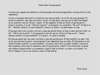 Erik Hoces Conte dels tres porquets   Hi havia una vegada una història on tres porquets són els protagonistes i un llop els fa la vida impossible. Un dia, el porquet més petit va construir una casa de palla i ho va dir als seus germans. El mitjà va construir una casa de troncs i fusta i el més gran, com que era el més intel·ligent, en va construir una de totxos i ciment. Al dia següent, el llop va visitar el germà petit, i, picant a la porta, li va dir: “Obre’m la porta” i el porquet li va contestar: “No vull”. El llop li va dir: “ Bufaré, bufaré i la casa tombaré”. Llavors, va bufar i va destrossar la casa. El porquet petit se’n va anar corrent a casa del germà mitjà i el llop va anar darrere d’ell i va dir: “ Obriu-me la porta”. I els porquets li van dir que no. Llavors el llop va dir: “ Doncs bufaré, bufaré i la casa tombaré” I va bufar, i la casa va tombar. Els dos porquets se’n van anar corrents a casa del germà gran. El llop també hi va anar i els va dir que obrissin la porta i els porquets li van respondre que no volien. El llop llavors va dir: ”Doncs bufaré, bufaré i la casa tombaré”. Va bufar, però no la va poder tombar. Llavors el llop va pensar entrar per la xemeneia, però el germà gran, veient-li les intencions, va posar una caldera d’aigua bullint a la xemeneia i quan el llop va baixar, va caure   a la caldera i va sortir disparat i ja no van tornar a veure el llop malvat . 
