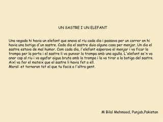 M Bilal Mehmood, Punjab,Pakistan UN SASTRE I UN ELEFANT     Una vegada hi havia un elefant que anava al riu cada dia i passava per un carrer on hi havia una botiga  d'un  sastre. Cada dia el sastre duia alguna cosa per menjar. Un dia el sastre estava de mal  humor.  C om  cada dia,  l' elefant esperava el menjar i va ficar la trompa  per  la porta i el sastre li va punxar la trompa amb una agulla. L ' ele fant   se'n  va anar cap al riu i va agafar aigua bruta  amb  la  trompa  i la va tirar a la botiga del sastre. Així va fer el mateix que el  sastre  li h avia  fet a ell. Moral: et tornaran tot el que tu  facis  a  l'altra  gent.   