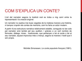 COM S’EXPLICA UN CONTE?
L’art del narrador segons la tradició oral es troba a mig camí entre la
representació i la creació original.
Un narrador no explica mai dues vegades de la mateixa manera una història,
ni tampoc s’aprèn els contes de memòria, com ho faria un actor modern.
A partir d’una estructura narrativa relativament estable, coneguda no tan sols
pel narrador sinó també pel seu auditori, i gràcies a un cert nombre de
fórmules, diàlegs, rimes... tradicionals, que pertanyen o bé al conte o bé al
seu narrador, aquest improvisa més o menys, segons la manera i l’estil que li
són propis.
Michèle Simonesen, Le conte popularie français (1981).
 