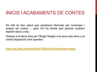INICIS I ACABAMENTS DE CONTES
De tots és ben sabut que existeixen fòrmules per començar i
acabar els contes ... però n'hi ha tantes que sempre acabem
repetint dues o tres.
Gràcies a la feina duta per l'Àngel Vergés a la seva web teniu a la
vostra disposició unes quantes:
http://ca.tales.land/articles/119/inicis-i-finals-de-contes
 