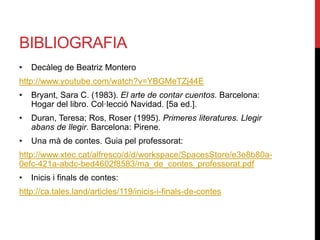 BIBLIOGRAFIA
• Decàleg de Beatriz Montero
http://www.youtube.com/watch?v=YBGMeTZj44E
• Bryant, Sara C. (1983). El arte de contar cuentos. Barcelona:
Hogar del libro. Col·lecció Navidad. [5a ed.].
• Duran, Teresa; Ros, Roser (1995). Primeres literatures. Llegir
abans de llegir. Barcelona: Pirene.
• Una mà de contes. Guia pel professorat:
http://www.xtec.cat/alfresco/d/d/workspace/SpacesStore/e3e8b80a-
0efc-421a-abdc-bed4602f8583/ma_de_contes_professorat.pdf
• Inicis i finals de contes:
http://ca.tales.land/articles/119/inicis-i-finals-de-contes
 