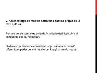 2. Aprenentatge de models narratius i poètics propis de la
teva cultura.
Formes del discurs, més enllà de la reflexió estètica sobre el
llenguatge poètic, no utilitari.
Dinàmica particular de comunicar (impostar una expressió
diferent per parlar del món real o per imaginar-ne de nous).
 