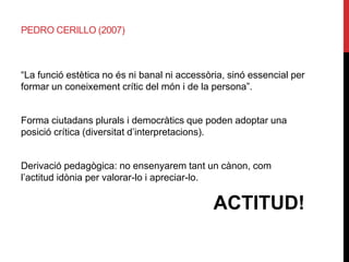 PEDRO CERILLO (2007)
“La funció estètica no és ni banal ni accessòria, sinó essencial per
formar un coneixement crític del món i de la persona”.
Forma ciutadans plurals i democràtics que poden adoptar una
posició crítica (diversitat d’interpretacions).
Derivació pedagògica: no ensenyarem tant un cànon, com
l’actitud idònia per valorar-lo i apreciar-lo.
ACTITUD!
 