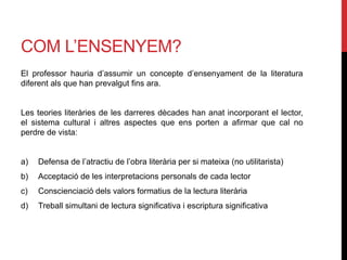 COM L’ENSENYEM?
El professor hauria d’assumir un concepte d’ensenyament de la literatura
diferent als que han prevalgut fins ara.
Les teories literàries de les darreres dècades han anat incorporant el lector,
el sistema cultural i altres aspectes que ens porten a afirmar que cal no
perdre de vista:
a) Defensa de l’atractiu de l’obra literària per si mateixa (no utilitarista)
b) Acceptació de les interpretacions personals de cada lector
c) Conscienciació dels valors formatius de la lectura literària
d) Treball simultani de lectura significativa i escriptura significativa
 