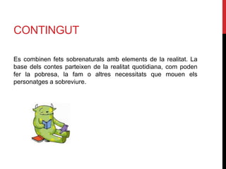 CONTINGUT
Es combinen fets sobrenaturals amb elements de la realitat. La
base dels contes parteixen de la realitat quotidiana, com poden
fer la pobresa, la fam o altres necessitats que mouen els
personatges a sobreviure.
 