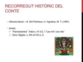 RECORREGUT HISTÒRIC DEL
CONTE
• Gènere literari – S. XIX Pacheco, C i Aguilera, M. T. (1997)
• Arrels:
 “Panchatantra” Índia s. IV d.C. I “Les mil i una nits”
 Xina i Egipte, s. XIII al VIII a. C.
 