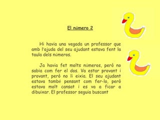 El número 2
Hi havia una vegada un professor que
amb l’ajuda del seu ajudant estava fent la
taula dels números.
Ja havia fet molts números, però no
sabia com fer el dos. Va estar provant i
provant, però no li eixia. El seu ajudant
estava també pensant com fer-lo, però
estava molt cansat i es va a ficar a
dibuixar. El professor seguia buscant
 