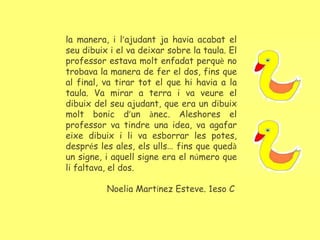 la manera, i l’ajudant ja havia acabat el
seu dibuix i el va deixar sobre la taula. El
professor estava molt enfadat perquè no
trobava la manera de fer el dos, fins que
al final, va tirar tot el que hi havia a la
taula. Va mirar a terra i va veure el
dibuix del seu ajudant, que era un dibuix
molt bonic d’un ànec. Aleshores el
professor va tindre una idea, va agafar
eixe dibuix i li va esborrar les potes,
després les ales, els ulls… fins que quedà
un signe, i aquell signe era el número que
li faltava, el dos.
Noelia Martínez Esteve. 1eso C.
 