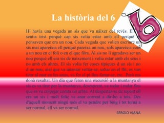 La història del 6
Hi havia una vegada un sis que va nàixer del revés. Ell es
sentia trist perquè cap sis volia estar amb ell perquè es
pensaven que era un nou. Cada vegada que volien escriure un
sis mai apareixia ell perquè pareixa un nou, sols apareixia com
a un nou en el foli o en el que fóra. Al sis no li agradava ser un
nou perquè ell era sis de naixement i volia estar amb els seus i
no amb els altres. El sis volia fer coses típiques d un sis i no
d un nou, així que va intentar voltar-se; saltar en el llit, es van
tirar al mar en les ones, va fer el pi fins fartar-se, etc...Però res
donà resultat. Un dia que feren una excursió a la muntanya el
sis es va tirar per la muntanya, desesperat, va rodar i rodar fins
que es va colpejar contra un arbre. Al despertar-se de repent ell
era un sis i molt feliç va anar corrent a dir-ho a tots. Des
d'aquell moment ningú més el va pendre per boig i tot tornà a
ser normal, ell va ser normal.
SERGIO VIANA
 