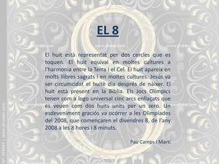 EL 8
El huit està representat per dos cercles que es
toquen. El huit equival en moltes cultures a
l'harmonia entre la Terra i el Cel. El huit apareix en
molts llibres sagrats i en moltes cultures. Jesús va
ser circumcidat el huitè dia després de nàixer. El
huit està present en la Bíblia. Els Jocs Olímpics
tenen com a logo universal cinc arcs enllaçats que
es veuen com dos huits units per un zero. Un
esdeveniment graciós va ocórrer a les Olimpíades
del 2008, que començaren el divendres 8, de l'any
2008 a les 8 hores i 8 minuts.
Pau Camps i Martí
 