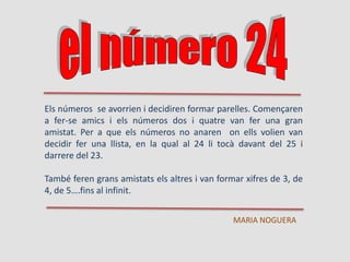 Els números se avorrien i decidiren formar parelles. Començaren
a fer-se amics i els números dos i quatre van fer una gran
amistat. Per a que els números no anaren on ells volien van
decidir fer una llista, en la qual al 24 li tocà davant del 25 i
darrere del 23.
També feren grans amistats els altres i van formar xifres de 3, de
4, de 5….fins al infinit.
MARIA NOGUERA
 