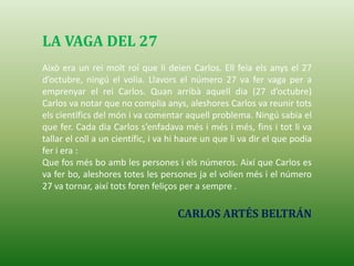 LA VAGA DEL 27
Això era un rei molt roí que li deien Carlos. Ell feia els anys el 27
d’octubre, ningú el volia. Llavors el número 27 va fer vaga per a
emprenyar el rei Carlos. Quan arribà aquell dia (27 d’octubre)
Carlos va notar que no complia anys, aleshores Carlos va reunir tots
els científics del món i va comentar aquell problema. Ningú sabia el
que fer. Cada dia Carlos s’enfadava més i més i més, fins i tot li va
tallar el coll a un científic, i va hi haure un que li va dir el que podia
fer i era :
Que fos més bo amb les persones i els números. Així que Carlos es
va fer bo, aleshores totes les persones ja el volien més i el número
27 va tornar, així tots foren feliços per a sempre .
CARLOS ARTÉS BELTRÁN
 