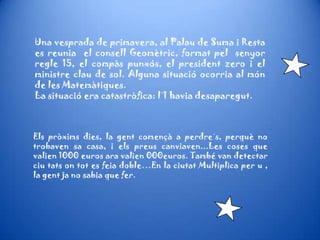 Una vesprada de primavera, al Palau de Suma i Resta
es reunia el consell Geomètric, format pel senyor
regle 15, el compàs punxós, el president zero i el
ministre clau de sol. Alguna situació ocorria al món
de les Matemàtiques.
La situació era catastròfica: l´1 havia desaparegut.
Els pròxims dies, la gent començà a perdre´s, perquè no
trobaven sa casa, i els preus canviaven...Les coses que
valien 1000 euros ara valien 000euros. També van detectar
ciu tats on tot es feia doble…En la ciutat Multiplica per u ,
la gent ja no sabia que fer.
 