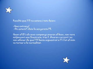 Resultà que l´11 no estava i tots deien:
-Que extrany!
-On estarà?-deia la senyoreta 19.
Quan el 21 i els seus companys anaren al bosc, van vore
mitjançant una finestreta, tres 1. Anaren corrent i es
van adonar de que l´11 havia seguestrat a l´1.Tot el món
va tornar a la normalitat.
 