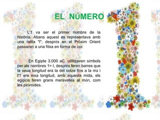 EL NÚMERO
L'1 va ser el primer nombre de la
història. Abans aquest es representava amb
una ratlla "l", després en el Pròxim Orient
passaren a una fitxa en forma de cor.
En Egipte 3.000 aC. utilitzaven símbols
per als nombres 1= l, després feren barres que
la seua longitud era la del colze fins a la mà i
l'1 era eixa longitud, amb aquesta mida, els
egipcis feren grans meravelles al món, com
les piràmides.
 