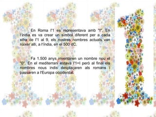 En Roma l'1 es representava amb "I". En
l’Índia es va crear un símbol diferent per a cada
xifra de l'1 al 9, els nostres nombres actuals van
nàixer allí, a l’Índia, en el 500 dC.
Fa 1.500 anys inventaren un nombre nou el
"0". En el mediterrani estava l'1=I però al final els
nombres nous indis desplaçaren als romans i
passaren a l'Europa occidental.
 