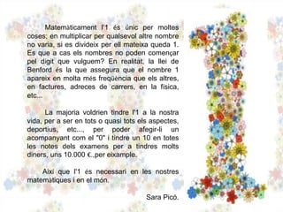 Matemàticament l‘1 és únic per moltes
coses; en multiplicar per qualsevol altre nombre
no varia, si es divideix per ell mateixa queda 1.
Es que a cas els nombres no poden començar
pel dígit que vulguem? En realitat, la llei de
Benford és la que assegura que el nombre 1
apareix en molta més freqüència que els altres,
en factures, adreces de carrers, en la física,
etc...
La majoria voldrien tindre l'1 a la nostra
vida, per a ser en tots o quasi tots els aspectes,
deportius, etc..., per poder afegir-li un
acompanyant com el "0" i tindre un 10 en totes
les notes dels examens per a tindres molts
diners, uns 10.000 €.,per eixample.
Així que l'1 és necessari en les nostres
matemàtiques i en el món.
Sara Picó.
 