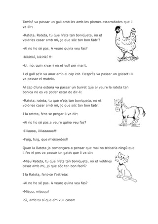 També va passar un gall amb les amb les plomes estarrufades que li
va dir:

-Rateta, Rateta, tu que n’ets tan boniqueta, no et
voldries casar amb mi, jo que sóc tan bon fadrí?

-Ai no ho sé pas. A veure quina veu fas?

-Kikirikí, kikirikí !!!

-Ui, no, quin xivarri no et vull per marit.

I el gall se’n va anar amb el cap cot. Després va passar un gosset i li
va passar el mateix.

Al cap d’una estona va passar un burret que al veure la rateta tan
bonica no es va poder estar de dir-li:

-Rateta, rateta, tu que n’ets tan boniqueta, no et
voldries casar amb mi, jo que sóc tan bon fadrí.

I la rateta, fent-se pregar li va dir:

-Ai no ho sé pas,a veure quina veu fas?

-Iiiiaaaa, iiiiiaaaaaa!!!

-Fuig, fuig, que m’eixordes!!

Quan la Rateta ja començava a pensar que mai no trobaria ningú que
li fes el pes va passar un gatet que li va dir:

-Miau Rateta, tu que n’ets tan boniqueta, no et voldries
casar amb mi, jo que sóc tan bon fadrí?

I la Rateta, fent-se l’estreta:

-Ai no ho sé pas. A veure quina veu fas?

-Miauu, miauuu!

-Sí, amb tu sí que em vull casar!
 