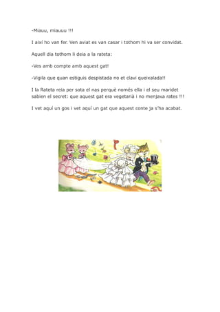 -Miauu, miauuu !!!

I així ho van fer. Ven aviat es van casar i tothom hi va ser convidat.

Aquell dia tothom li deia a la rateta:

-Ves amb compte amb aquest gat!

-Vigila que quan estiguis despistada no et clavi queixalada!!

I la Rateta reia per sota el nas perquè només ella i el seu maridet
sabien el secret: que aquest gat era vegetarià i no menjava rates !!!

I vet aquí un gos i vet aquí un gat que aquest conte ja s’ha acabat.
 