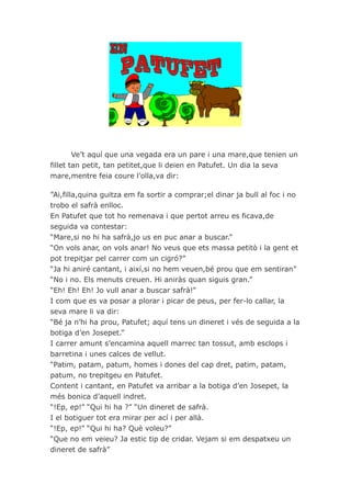 Ve’t aquí que una vegada era un pare i una mare,que tenien un
fillet tan petit, tan petitet,que li deien en Patufet. Un dia la seva
mare,mentre feia coure l’olla,va dir:

”Ai,filla,quina guitza em fa sortir a comprar;el dinar ja bull al foc i no
trobo el safrà enlloc.
En Patufet que tot ho remenava i que pertot arreu es ficava,de
seguida va contestar:
“Mare,si no hi ha safrà,jo us en puc anar a buscar.”
“On vols anar, on vols anar! No veus que ets massa petitò i la gent et
pot trepitjar pel carrer com un cigró?”
“Ja hi aniré cantant, i així,si no hem veuen,bé prou que em sentiran”
“No i no. Els menuts creuen. Hi aniràs quan siguis gran.”
“Eh! Eh! Eh! Jo vull anar a buscar safrà!”
I com que es va posar a plorar i picar de peus, per fer-lo callar, la
seva mare li va dir:
“Bé ja n’hi ha prou, Patufet; aquí tens un dineret i vés de seguida a la
botiga d’en Josepet.”
I carrer amunt s’encamina aquell marrec tan tossut, amb esclops i
barretina i unes calces de vellut.
“Patim, patam, patum, homes i dones del cap dret, patim, patam,
patum, no trepitgeu en Patufet.
Content i cantant, en Patufet va arribar a la botiga d’en Josepet, la
més bonica d’aquell indret.
“!Ep, ep!” “Qui hi ha ?” “Un dineret de safrà.
I el botiguer tot era mirar per ací i per allà.
“!Ep, ep!” “Qui hi ha? Què voleu?”
“Que no em veieu? Ja estic tip de cridar. Vejam si em despatxeu un
dineret de safrà”
 