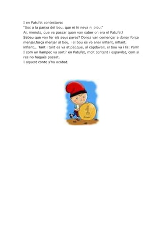 I en Patufet contestava:
“Soc a la panxa del bou, que ni hi neva ni plou.”
Ai, menuts, que va passar quan van saber on era el Patufet!
Sabeu què van fer els seus pares? Doncs van començar a donar força
menjar,força menjar al bou, i el bou es va anar inflant, inflant,
inflant... Tant i tant es va atipar,que, al capdavall, el bou va i fa: Pam!
I com un llampec va sortir en Patufet, molt content i espavilat, com si
res no hagués passat.
I aquest conte s’ha acabat.
 