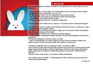 L’OU BLAU
Aquest matí en Bibú, el conillet, ha trobat un ou al jardí. És un ou molt curiós, un ou de
color blau.
- Veniu a veure-ho! -crida en Bibú, tot contento-Mireu quin ou més bonic que he trobat!
Les gallines s'hi han acostat fent: coc, coc, coc!
- Pf! Quin ou més ridícul! -han dit. -Nosaltres en fem de més bonics.
- I els nostres són més grossos, han afegit les oques amb menyspreu.
- Ja ens canses, amb aquesta pífia d'ou blau.
"A ningú no li agrada el meu ou", va pensar en Bibú ofès,
"Doncs molt bé, me'l vendré, ben car. Seré ric i em podré comprar moltes pastanagues".
Així doncs, se'n va anar al poble, es va instal·lar al mig del mercat i va començar a cridar:
- Qui em vol comprar aquest ou blau?
- Oh! Quin ou blau més lIeig! -deia la gent. -Segur que no és bo per menjar. Ens agraden
més els ous ben blancs per fer truites.
"Ningú no em vol comprar I'ou", va pensar el conillet decebut.
"Ja està, I'oferiré a la grangera! Estarà contenta i em donarà pastanagues per donar-me
les gràcies."
Però quan la grangera va veure I'ou blau, va cridar:
- Quin ou més horrible! I si a dins hi hagués un drac? O bé un monstre maligne amb
dents enormes? Ves-te'n de pressa, Bibú, amb aquest ou que fa por!
"A ningú no li agrada el meu ou, pitjor per a ells!", va pensar en Bibú.
I se'n va tornar a casa seva tot trist. Quan va posar I'ou en un racó, va veure que les seves
potes s'havien tenyit de blau i estaven enganxoses. Era de I'ou que s'havia començat a
desfer. Aleshores el conillet es va llepar les potes per rentar-se-les: "Mmmmmm! És
deliciós!"
"El meu ou blau és de sucre!", va exclamar en Bibú entusiasmat.
I ara, endevina que fa en Bibú ... S'està menjant I'ou blau i troba que el sucre encara és
millor que les pastanagues.
Anna Bournat
 
