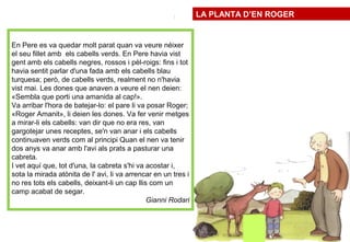~/
)
En Pere es va quedar molt parat quan va veure néixer
el seu fillet amb els cabells verds. En Pere havia vist
gent amb els cabells negres, rossos i pèl-roigs: fins i tot
havia sentit parlar d'una fada amb els cabells blau
turquesa; però, de cabells verds, realment no n'havia
vist mai. Les dones que anaven a veure el nen deien:
«Sembla que porti una amanida al cap!».
Va arribar l'hora de batejar-lo: el pare li va posar Roger;
«Roger Amanit», li deien les dones. Va fer venir metges
a mirar-li els cabells: van dir que no era res, van
gargotejar unes receptes, se'n van anar i els cabells
continuaven verds com al principi Quan el nen va tenir
dos anys va anar amb l'avi als prats a pasturar una
cabreta.
I vet aquí que, tot d'una, la cabreta s'hi va acostar i,
sota la mirada atònita de l' avi, li va arrencar en un tres i
no res tots els cabells, deixant-li un cap llis com un
camp acabat de segar.
Gianni Rodari
LA PLANTA ROGER
LA PLANTA D’EN ROGER
 