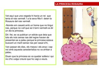Vet aquí que una vegada hi havia un rei que
tenia el nas vermell. I a la seva filla li deien la
Rosaura del nas vermell.
-Només em casaré amb un home que no tingui
nas, perque no vull que se li torni vermell-va dir
un dia la princesa.
Dit i fet, es va publicar un edicte que deia que
tots els nois sense nas del regne havien de
presentar-se a palau perque la princesa estava
buscant un marit sense nas per casar-s'hi,
Van passar els dies, els mesos i els anys i cap
noi amb aquesta característica no va arribar a
palau.
Diuen que la princesa es va quedar soltera i qui
no s'ho vulgui creure que ho vagi a veure.
LA PRINCESA ROSAURA
 