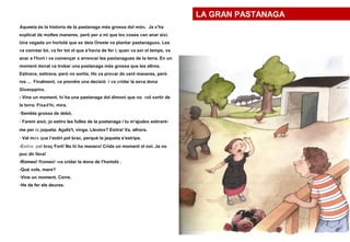 Aquesta és la historia de la pastanaga més grossa del món. Ja s'ha
explicat de moltes maneres, però per a mi que les coses van anar així.
Una vegada un hortolà que es deia Oreste va plantar pastanagues. Les
va conrear bé, va fer tot el que s'havia de fer i, quan va ser el temps, va
anar a l'hort i va començar a arrencar les pastanagues de la terra. En un
moment donat va trobar una pastanaga més grossa que les altres.
Estirava, estirava, però no sortia. Ho va provar de cent maneres, però
res ... Finalment, va prendre una decisió i va cridar la seva dona
Giuseppina.
- Vine un moment, hi ha una pastanaga del dimoni que no vol sortir de
la terra. Fixa-t'hi, mira.
-Sembla grossa de debò.
- Farem això; jo estiro les fulles de la pastanaga i tu m'ajudes estirant-
me per la jaqueta. Agafa't, vinga. Llestos? Estira! Va, alhora.
- Val més que t'estiri pel brac, perquè la jaqueta s'estripa.
-Estira pel braç Fort! No hi ha manera! Crida un moment el noi. Ja no
puc dir fava!
-Romeo! Romeo! -va cridar la dona de l'hortolà .
-Què vols, mare?
-Vine un moment. Corre.
-He de fer els deures.
LA GRAN PASTANAGA
 