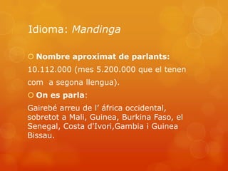 Idioma: Mandinga

 Nombre aproximat de parlants:
10.112.000 (mes 5.200.000 que el tenen
com a segona llengua).
 On es parla:
Gairebé arreu de l’ áfrica occidental,
sobretot a Mali, Guinea, Burkina Faso, el
Senegal, Costa d'Ivori,Gambia i Guinea
Bissau.
 