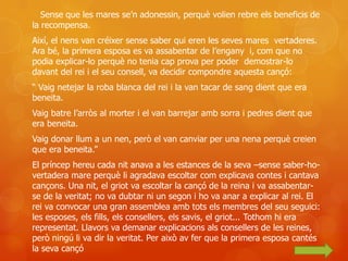 Sense que les mares se’n adonessin, perquè volien rebre els beneficis de
la recompensa.
Així, el nens van créixer sense saber qui eren les seves mares vertaderes.
Ara bé, la primera esposa es va assabentar de l’engany i, com que no
podia explicar-lo perquè no tenia cap prova per poder demostrar-lo
davant del rei i el seu consell, va decidir compondre aquesta cançó:
“ Vaig netejar la roba blanca del rei i la van tacar de sang dient que era
beneita.
Vaig batre l’arròs al morter i el van barrejar amb sorra i pedres dient que
era beneita.
Vaig donar llum a un nen, però el van canviar per una nena perquè creien
que era beneita.”
El príncep hereu cada nit anava a les estances de la seva –sense saber-ho-
vertadera mare perquè li agradava escoltar com explicava contes i cantava
cançons. Una nit, el griot va escoltar la cançó de la reina i va assabentar-
se de la veritat; no va dubtar ni un segon i ho va anar a explicar al rei. El
rei va convocar una gran assemblea amb tots els membres del seu seguici:
les esposes, els fills, els consellers, els savis, el griot... Tothom hi era
representat. Llavors va demanar explicacions als consellers de les reines,
però ningú li va dir la veritat. Per això av fer que la primera esposa cantés
la seva cançó
 