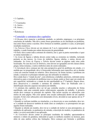 • 3. Capítulo...
• ...
• ?. Conclusões
• A. Anexo...
• B. Anexo...
• ...
• Referências
• Conteúdo e estrutura dos capítulos
• O Resumo deve enunciar o problema estudado, os métodos empregues e as principais
conclusões do trabalho. Não deve conter frases generalistas ou de introdução ao problema,
mas antes frases curtas e sucintas. Deve fornecer-se também, quando é o caso, os principais
resultados numéricos.
• As Palavras Chave devem ser em número de 5 ou 6, representado as grandes áreas do
trabalho, e sendo listadas por ordem decrescente de generalidade.
• O Índice deve conter toda a estrutura do relatório, isto é, quer as partes numeradas a i quer
as outras numeradas a 1.
• As Listas de figuras e tabelas devem conter todas as existentes no trabalho, incluindo
portanto as dos anexos. As Listas de símbolos, figuras, tabelas, e outras, devem ser
ordenadas. As Listas de Figuras e Tabelas devem conter as páginas onde estas estão
localizadas. No caso da Lista de Símbolos, estes devem ser agrupados em três classes (letras
gregas, letras romanas, e outros símbolos) antes de serem ordenados.
• A Introdução deve começar por dar uma perspectiva geral do problema em estudo, e à
medida que vai progredindo, deve ir fornecendo informação mais específica, até se abordar
a área em concreto tratada no relatório. Deve descrever, de forma sucinta, o problema em
estudo, e enunciar os principais métodos que são utilizados no relatório.
Deve ainda fazer o “estado da arte”, com referências a trabalhos anteriores, referindo outras
alternativas para a resolução do problema (caso se deseje, pode-se fazer aqui um estado da
arte superficial, incluindo-se o estado da arte aprofundado no 2º Capítulo). Depois disso,
deve descrever-se o conteúdo e estrutura do relatório. Deve ser finalizada com a
identificação clara dos aspectos inovadores do trabalho.
• A estrutura dos capítulos deve ser tal que contenha secções e subsecções de forma
equilibrada, cada uma contendo partes relativamente separadas do trabalho. A primeira
secção deve começar no princípio do capítulo. Não incluir secções ou subsecções com
menos de uma página. Não criar apenas uma secção (subsecção) dentro de um capítulo
(secção). Evitar criar subsecções com demasiados níveis, devendo-se usar apenas até ao 3º
nível, e.g., 1.1.1.
• Quando se realizam medidas ou simulações, e se descrevem os seus resultados, deve ter-
se o cuidado de descrever também de modo claro as condições e os pressupostos em que
aquelas foram realizadas.
• Quando se aborda um modelo, deve ter-se o cuidado de incluir os seus pressupostos, as
condições de aplicação, os parâmetros de entrada, a descrição do modelo, os parâmetros de
saída, e os erros associados à sua aplicação.
• As Conclusões devem conter os principais resultados do trabalho, apresentando-se
números e ordens de grandeza, indicando-se quais os melhores modelos ou técnicas, para
além de uma análise crítica das limitações. Deve começar por formular o problema
 