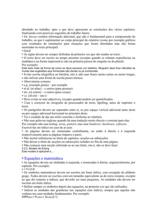 abordado no trabalho, após o que deve apresentar as conclusões dos vários capítulos,
finalizando com possíveis sugestões de trabalho futuro.
• Os Anexos contêm informação adicional, que não é fundamental para a compreensão do
trabalho, ou que é suplementar ao corpo principal do relatório (como por exemplo gráficos
com resultados de simulações para situações que foram abordadas mas não foram
mostradas no texto principal).
• Geral
• As siglas devem ser sempre definidas da primeira vez que são usadas no texto.
• O texto deve ser escrito no tempo presente (excepto quando se relatam experiências ou
medidas) e na forma impessoal (e não na primeira pessoa do singular ou do plural).
Por exemplo:
Este texto trata da forma de como se deve escrever um relatório. Ninguém deve ficar ofendido se
muitas das sugestões aqui fornecidas são óbvias ou já conhecidas.
• Evitar escrita telegráfica ou literária, isto é, não usar frases muito curtas ou muito longas,
e não utilizar uma forma de escrita pouco técnica.
• Abreviaturas comuns:
• e.g. (exempli gratia) – por exemplo
• et al. (et aliae) – e outros (para pessoas)
• etc. (et cetera) – e outros (para coisas)
• i.e. (id est) – isto é
• Deve evitar-se usar adjectivos, excepto quando podem ser quantificados.
• Usar o corrector de ortografia do processador de texto, Spelling, antes de imprimir o
texto.
• Os parágrafos devem ser separados entre si, ou por espaço vertical adicional antes deste
ou por espaço adicional horizontal no princípio deste.
• Ter o cuidado de dar um estilo coerente e uniforme ao relatório.
• Não usar palavras inglesas quando há uma tradução muito directa e corrente para elas.
Por exemplo não usar fading, array, pattern, mas usar handover, hardware, software.
Escrevê-las em itálico no caso de as usar.
• As páginas devem ser numeradas centralmente, ou então à direita e à esquerda
respectivamente para as páginas ímpares e pares.
• Não incluir referências no título de capítulos, secções ou subsecções.
• Não deixar o título de secções ou subsecções isolados no fim de uma página.
• Não começar uma secção referindo-se ao seu título, isto é, não se deve fazer
2.2.2. Modelo de Erlang
Este modelo é aplicável a....
• Equações e matemática
• As equações devem ser alinhadas à esquerda, e numeradas à direita, sequencialmente, por
capítulo. Por exemplo:
c = f λ (3.4)
• Os símbolos matemáticos devem ser escritos em fonte itálica, com excepção do alfabeto
grego. Todos devem ser escritos com um tamanho equivalente ao do texto restante, excepto
no que diz respeito a índices, que deverão ser mais pequenos. As unidades não devem ser
escritas em fonte itálica.
• Definir sempre os símbolos depois das equações, na primeira vez que são utilizados.
• Indicar as unidades das grandezas nas equações (em índice), sempre que aquelas não
venham nas suas unidades fundamentais. Por exemplo:
EIRP[dBm] = Pe [dBm] + Ge [dBi] (2.1)
 