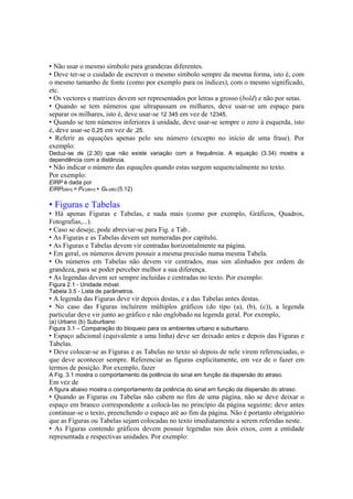 • Não usar o mesmo símbolo para grandezas diferentes.
• Deve ter-se o cuidado de escrever o mesmo símbolo sempre da mesma forma, isto é, com
o mesmo tamanho de fonte (como por exemplo para os índices), com o mesmo significado,
etc.
• Os vectores e matrizes devem ser representados por letras a grosso (bold) e não por setas.
• Quando se tem números que ultrapassam os milhares, deve usar-se um espaço para
separar os milhares, isto é, deve usar-se 12 345 em vez de 12345.
• Quando se tem números inferiores à unidade, deve usar-se sempre o zero à esquerda, isto
é, deve usar-se 0,25 em vez de ,25.
• Referir as equações apenas pelo seu número (excepto no início de uma frase). Por
exemplo:
Deduz-se de (2.30) que não existe variação com a frequência. A equação (3.34) mostra a
dependência com a distância.
• Não indicar o número das equações quando estas surgem sequencialmente no texto.
Por exemplo:
EIRP é dada por
EIRP[dBm] = Pe [dBm] + Ge [dBi] (5.12)
• Figuras e Tabelas
• Há apenas Figuras e Tabelas, e nada mais (como por exemplo, Gráficos, Quadros,
Fotografias,...).
• Caso se deseje, pode abreviar-se para Fig. e Tab..
• As Figuras e as Tabelas devem ser numeradas por capítulo.
• As Figuras e Tabelas devem vir centradas horizontalmente na página.
• Em geral, os números devem possuir a mesma precisão numa mesma Tabela.
• Os números em Tabelas não devem vir centrados, mas sim alinhados por ordem de
grandeza, para se poder perceber melhor a sua diferença.
• As legendas devem ser sempre incluídas e centradas no texto. Por exemplo:
Figura 2.1 - Unidade móvel.
Tabela 3.5 - Lista de parâmetros.
• A legenda das Figuras deve vir depois destas, e a das Tabelas antes destas.
• No caso das Figuras incluírem múltiplos gráficos (do tipo (a), (b), (c)), a legenda
particular deve vir junto ao gráfico e não englobado na legenda geral. Por exemplo,
(a) Urbano (b) Suburbano
Figura 3.1 – Comparação do bloqueio para os ambientes urbano e suburbano.
• Espaço adicional (equivalente a uma linha) deve ser deixado antes e depois das Figuras e
Tabelas.
• Deve colocar-se as Figuras e as Tabelas no texto só depois de nele virem referenciadas, o
que deve acontecer sempre. Referenciar as figuras explicitamente, em vez de o fazer em
termos de posição. Por exemplo, fazer
A Fig. 3.1 mostra o comportamento da potência do sinal em função da dispersão do atraso.
Em vez de
A figura abaixo mostra o comportamento da potência do sinal em função da dispersão do atraso.
• Quando as Figuras ou Tabelas não cabem no fim de uma página, não se deve deixar o
espaço em branco correspondente a colocá-las no princípio da página seguinte; deve antes
continuar-se o texto, preenchendo o espaço até ao fim da página. Não é portanto obrigatório
que as Figuras ou Tabelas sejam colocadas no texto imediatamente a serem referidas neste.
• As Figuras contendo gráficos devem possuir legendas nos dois eixos, com a entidade
representada e respectivas unidades. Por exemplo:
 