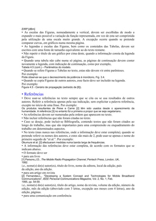EIRP [dBm]
• As escalas das Figuras, nomeadamente a vertical, devem ser escolhidas de modo a
expandir o mais possível a variação da função representada, em vez de esta ser comprimida
pela utilização de uma escala muito grande. A excepção ocorre quando se pretende
comparar curvas, em gráficos numa mesma página.
• As legendas e escalas das Figuras, bem como os conteúdos das Tabelas, devem ser
escritos com uma fonte de tamanho equivalente ao do texto restante.
• Não repetir o título de um gráfico por cima deste, quando a informação consta da legenda
da Figura.
• Quando uma tabela não cabe numa só página, as páginas de continuação devem conter
novamente a legenda, com indicação de continuação, como por exemplo,
Tabela 4.5 (cont.) – Parâmetros do modelo.
• Quando se refere Figuras e Tabelas no texto, estas não devem vir entre parênteses.
Por exemplo:
Pode observar-se que o decrescimento da potência é monótono, Fig. 3.4.
• Quando se copia Figuras de outros autores, esse facto deve ser incluído na legenda.
Por exemplo:
Figura 4.5 - Cenário de propagação (extraído de [6]).
• Referências
• Deve usar-se referências no texto sempre que se cita ou se usa resultados de outros
autores. Referir a referência apenas pela sua indicação, sem explicitar a palavra referência,
excepto no início de uma frase. Por exemplo:
Os produtos resultantes de Peixe e Carne [2] têm sido usados desde o aparecimento da
humanidade. A referência [3] no entanto foi a primeira a propor que se seja vegetariano.
• As referências devem ser numeradas pela ordem que aparecem no texto.
• Não incluir referências que não foram citadas no texto.
• Caso se deseje, pode incluir-se Bibliografia, contendo textos que não foram citados ao
longo do trabalho, mas que são importantes para uma compreensão ou enquadramento do
trabalho em determinados aspectos.
• No texto (mas nunca nas referências, onde a informação deve estar completa), quando se
pretende referir os nomes dos autores, e estes são mais de 2, pode usar-se apenas o nome do
primeiro seguido de “et al.”. Por exemplo:
Okumura et al. [2] efectuaram medidas numa banda larga de frequências.
• A informação das referências deve estar completa, de acordo com os formatos que se
indicam abaixo.
• O formato deve ser
• para um livro
[1] Parsons,J.D., The Mobile Radio Propagation Channel, Pentech Press, London, UK,
1992.
i.e., nome(s) do(s) autor(es), título do livro, nome da editora, local da edição, país
da edição, ano da edição.
• para um artigo em revista
[2] Fernandes,L., "Developing a System Concept and Technologies for Mobile Broadband
Communications", IEEE Personal Communications Magazine, Vol. 2, No. 1, Feb.
1995, pp. 54-59.
i.e., nome(s) do(s) autor(es), título do artigo, nome da revista, volume da edição, número da
edição, mês da edição (abreviado com 3 letras, excepção aos meses com 4 letras), ano da
edição, páginas.
• para uma comunicação em conferência
 