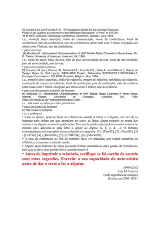 [3] Correia,L.M. and Francês,P.O., "A Propagation Model for the Average Received
Power in an Outdoor Environment in the Millimetre Waveband", in Proc. of VTC’94 -
44 th IEEE Vehicular Technology Conference, Stockholm, Sweden, June 1994.
i.e., nome(s) do(s) autor(es), título da comunicação, nome da conferência, local da
conferência, país da conferência, mês da conferência (abreviado com 3 letras, excepção aos
meses com 4 letras), ano da conferência.
• para uma tese
[4] Mockford,S., Narrowband Characterization of UHF Mobile Radio Channels in Rural Areas, Ph.
D. Thesis, University of Liverpool, Liverpool, UK, 1989.
i.e., nome do autor, título da tese, tipo de tese, universidade da tese, local da universidade,
país da universidade, ano da tese.
• para um relatório interno
[5] Correia,L.M. (ed.), Brázio,L.M., Mohamed,S., Francês,P.O., Velez,F. and Gilliland,J., Report on
Design Rules for Cell Layout, RACE-MBS Project, Deliverable R2076/IST/2.2.3/DS/P/044.b1,
European Commission - DG XIII/B, Brussels, Belgium, Nov. 1994.
i.e., nome(s) do(s) autor(es), título do relatório, origem do relatório, referência do relatório,
instituição de acesso ao relatório, local da instituição, país da instituição, mês do relatório
(abreviado com 3 letras, excepção aos meses com 4 letras), ano do relatório.
• para um documento extraído da Internet
[6] Mockford, S., Narrowband Characterization of UHF Mobile Radio Channels in Rural Areas,
Internal Report, University of Liverpool, Liverpool, UK, 1989
(http://uliverpool.ac.uk/~radiolab/thesis/doc12.pdf).
i.e., adicionar o endereço entre parênteses.
• para um portal da Internet
[7] http://www.lx.it.pt/grow
i.e., o endereço.
• Caso se deseje, pode-se fazer as referências usando 4 letras e 2 dígitos, em vez de as
numerar pela ordem em que aparecem no texto: as letras dizem respeito ao nome dos
autores e os dígitos ao ano da publicação. No caso de publicações pelos mesmos autores no
mesmo ano, adiciona-se uma letra a seguir ao dígitos (a, b, c, d, ...). O formato
correspondente aos exemplos acima referidos é o seguinte: [1] - [Pars92], [2] - [Fern95], [3]
- [CoFr94], [4] - [Mock89a], [5] - [CBMF94], [6] - [Mock89b].
• A lista de referências no fim do trabalho deve vir ordenada, por ordem numérica ou
alfabética, consoante o método usado.
• Alguns processadores de texto possuem formas automáticas para gestão de referências,
pelo que se deve tirar partido disso, quando possível.
• Antes de imprimir o relatório, verifique se foi escrito de acordo
com estas sugestões. Exercite a sua capacidade de auto-crítica
antes de dar o texto a ler a alguém.
1999-02-02
Luis M. Correia
(com sugestões de colegas)
Revisto em 2003-10-31
 