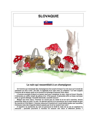 SLOVAQUIE
Le nain qui ressemblait à un champignon
Un homme qui ramassait des champignons fut surpris lorsque l’un de ceux qu’il venait de
ramasser se mit à crier ! En fait, il s’agissait d’un nain avec un chapeau ! Le nain supplia
l’homme de le laisser partir et lui promit en échange d’exaucer trois vœux.
L’homme souhaita d’abord un panier neuf pour remplacer le sien, vieux et troué. Ensuite,
il demanda un coffre rempli de pièces d’or. Il fut exaucé. Il demanda enfin un beau carrosse
avec un grand attelage. Aussitôt demandé, aussitôt exaucé !
Malgré ses trois vœux, l’homme ne voulut pas en rester là et se mit à marcher, tenant
prisonnier dans sa main, le nain. Ce dernier parvint à le convaincre qu’il avait rempli sa part
du marché et il fut libéré. L’homme retourna à l’endroit où il avait laissé toutes ses nouvelles
richesses mais des brigands étaient passés par là et lui avaient tout volé !
Il repartit à la recherche du nain et parcourut la forêt le reste de sa vie en espérant le
retrouver ; peut-être pourrait-il à nouveau lui exaucer ses vœux si bêtement perdus ?
 