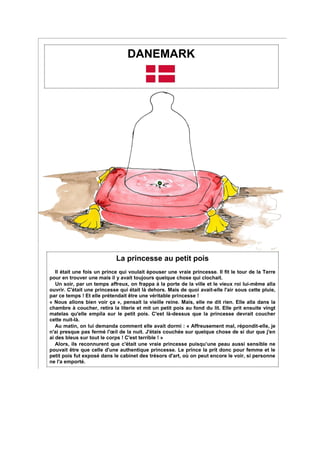 DANEMARK
La princesse au petit pois
Il était une fois un prince qui voulait épouser une vraie princesse. Il fit le tour de la Terre
pour en trouver une mais il y avait toujours quelque chose qui clochait.
Un soir, par un temps affreux, on frappa à la porte de la ville et le vieux roi lui-même alla
ouvrir. C'était une princesse qui était là dehors. Mais de quoi avait-elle l'air sous cette pluie,
par ce temps ! Et elle prétendait être une véritable princesse !
« Nous allons bien voir ça », pensait la vieille reine. Mais, elle ne dit rien. Elle alla dans la
chambre à coucher, retira la literie et mit un petit pois au fond du lit. Elle prit ensuite vingt
matelas qu'elle empila sur le petit pois. C'est là-dessus que la princesse devrait coucher
cette nuit-là.
Au matin, on lui demanda comment elle avait dormi : « Affreusement mal, répondit-elle, je
n'ai presque pas fermé l'œil de la nuit. J'étais couchée sur quelque chose de si dur que j'en
ai des bleus sur tout le corps ! C'est terrible ! »
Alors, ils reconnurent que c'était une vraie princesse puisqu’une peau aussi sensible ne
pouvait être que celle d'une authentique princesse. Le prince la prit donc pour femme et le
petit pois fut exposé dans le cabinet des trésors d'art, où on peut encore le voir, si personne
ne l'a emporté.
 