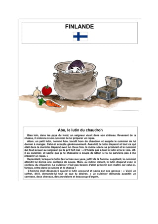 FINLANDE
Abo, le lutin du chaudron
Bien loin, dans les pays du Nord, un seigneur vivait dans son château. Revenant de la
chasse, il ordonna à son cuisinier de lui préparer un repas.
Alors, un petit lutin, nommé Abo, bondit hors du chaudron et supplia le cuisinier de lui
donner à manger. Celui-ci accepta généreusement. Aussitôt, le lutin disparut et tout ce qui
était dans la marmite disparut avec lui. Deux fois, la même scène se produisit et le cuisinier
dut tout avouer au seigneur qui le prit fort mal : « N'hésite pas à tuer le lutin si tu le vois, dit-
il au cuisinier, et sache que je te chasserai à coups de bâton si tu ne parviens pas à me
préparer un repas. »
Cependant, lorsque le lutin, les larmes aux yeux, jaillit de la flamme, suppliant, le cuisinier
attendri lui donna une cuillerée de soupe. Mais, au même instant, le lutin disparut avec le
contenu du chaudron. Le cuisinier n'eut pas besoin d'aller prévenir son maître car celui-ci,
furieux, entra dans la cuisine et le chassa !
L’homme était désespéré quand le lutin accourut et sauta sur ses genoux : « Voici un
coffret, dit-il, demande-lui tout ce que tu désires. » Le cuisinier demanda aussitôt un
carrosse, deux chevaux, des provisions et beaucoup d'argent.
 